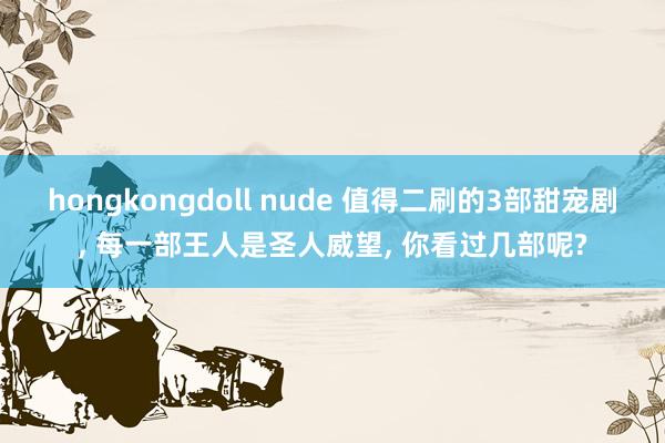 hongkongdoll nude 值得二刷的3部甜宠剧， 每一部王人是圣人威望， 你看过几部呢?