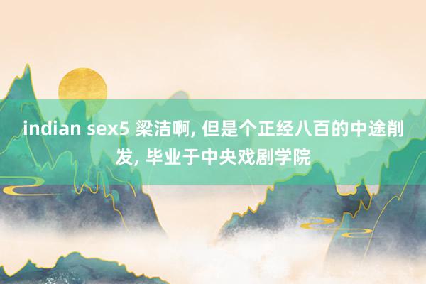 indian sex5 梁洁啊， 但是个正经八百的中途削发， 毕业于中央戏剧学院