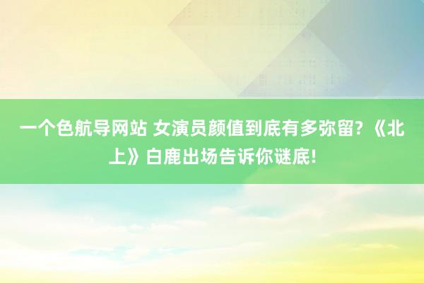 一个色航导网站 女演员颜值到底有多弥留? 《北上》白鹿出场告诉你谜底!