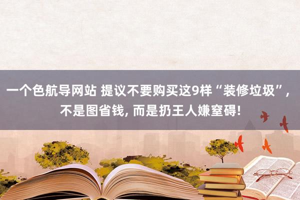 一个色航导网站 提议不要购买这9样“装修垃圾”， 不是图省钱， 而是扔王人嫌窒碍!