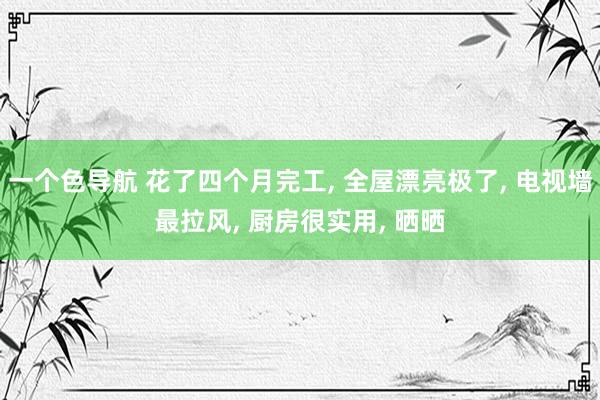 一个色导航 花了四个月完工， 全屋漂亮极了， 电视墙最拉风， 厨房很实用， 晒晒