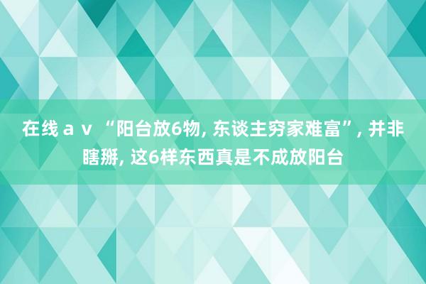 在线ａｖ “阳台放6物， 东谈主穷家难富”， 并非瞎掰， 这6样东西真是不成放阳台