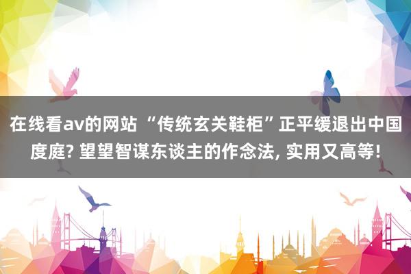 在线看av的网站 “传统玄关鞋柜”正平缓退出中国度庭? 望望智谋东谈主的作念法， 实用又高等!