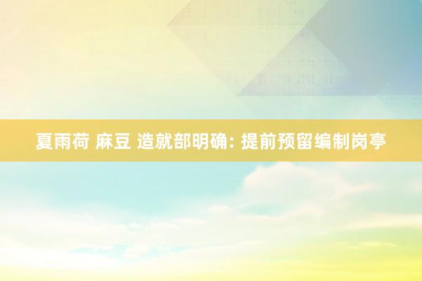 夏雨荷 麻豆 造就部明确: 提前预留编制岗亭