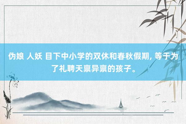 伪娘 人妖 目下中小学的双休和春秋假期， 等于为了礼聘天禀异禀的孩子。
