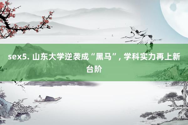 sex5. 山东大学逆袭成“黑马”， 学科实力再上新台阶