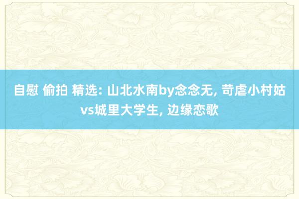 自慰 偷拍 精选: 山北水南by念念无， 苛虐小村姑vs城里大学生， 边缘恋歌
