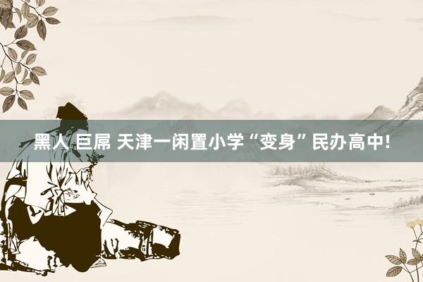 黑人 巨屌 天津一闲置小学“变身”民办高中!