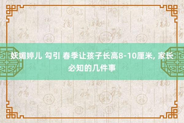 妖媚婷儿 勾引 春季让孩子长高8-10厘米， 家长必知的几件事