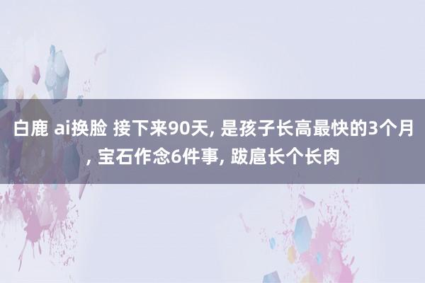 白鹿 ai换脸 接下来90天， 是孩子长高最快的3个月， 宝石作念6件事， 跋扈长个长肉