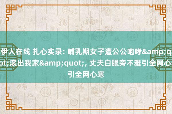 伊人在线 扎心实录: 哺乳期女子遭公公咆哮&quot;滚出我家&quot;， 丈夫白眼旁不雅引全网心寒