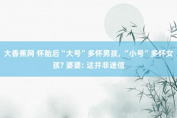 大香蕉网 怀胎后“大号”多怀男孩， “小号”多怀女孩? 婆婆: 这并非迷信