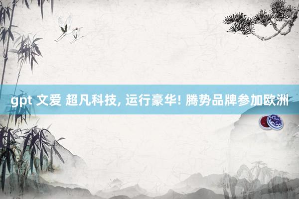 gpt 文爱 超凡科技， 运行豪华! 腾势品牌参加欧洲