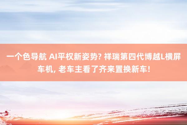 一个色导航 AI平权新姿势? 祥瑞第四代博越L横屏车机， 老车主看了齐来置换新车!