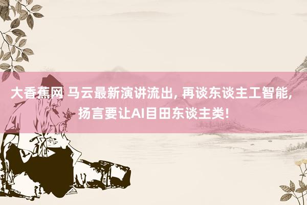 大香蕉网 马云最新演讲流出， 再谈东谈主工智能， 扬言要让AI目田东谈主类!