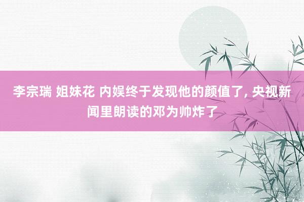 李宗瑞 姐妹花 内娱终于发现他的颜值了， 央视新闻里朗读的邓为帅炸了
