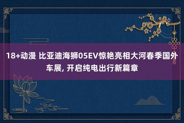 18+动漫 比亚迪海狮05EV惊艳亮相大河春季国外车展， 开启纯电出行新篇章