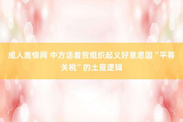 成人激情网 中方活着贸组织起义好意思国“平等关税”的土匪逻辑