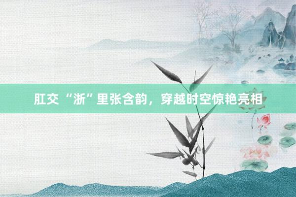 肛交 “浙”里张含韵，穿越时空惊艳亮相