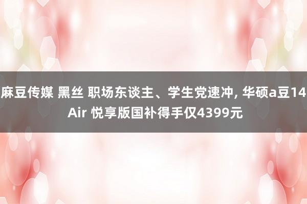 麻豆传媒 黑丝 职场东谈主、学生党速冲， 华硕a豆14 Air 悦享版国补得手仅4399元