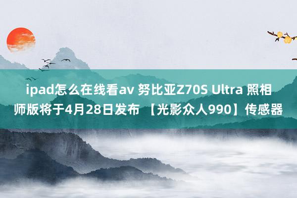ipad怎么在线看av 努比亚Z70S Ultra 照相师版将于4月28日发布 【光影众人990】传感器