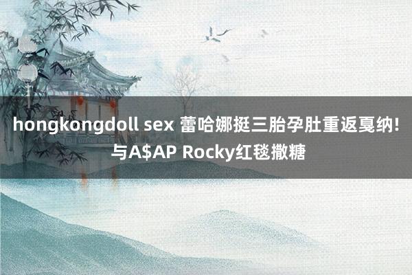 hongkongdoll sex 蕾哈娜挺三胎孕肚重返戛纳! 与A$AP Rocky红毯撒糖