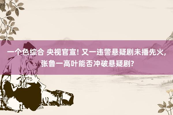 一个色综合 央视官宣! 又一违警悬疑剧未播先火， 张鲁一高叶能否冲破悬疑剧?