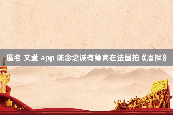 匿名 文爱 app 陈念念诚有筹商在法国拍《唐探》