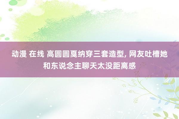 动漫 在线 高圆圆戛纳穿三套造型， 网友吐槽她和东说念主聊天太没距离感