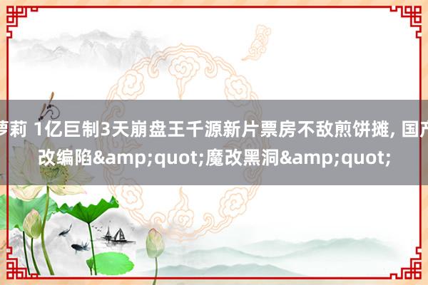 萝莉 1亿巨制3天崩盘王千源新片票房不敌煎饼摊， 国产改编陷&quot;魔改黑洞&quot;