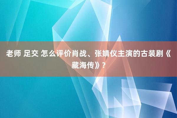老师 足交 怎么评价肖战、张婧仪主演的古装剧《藏海传》?