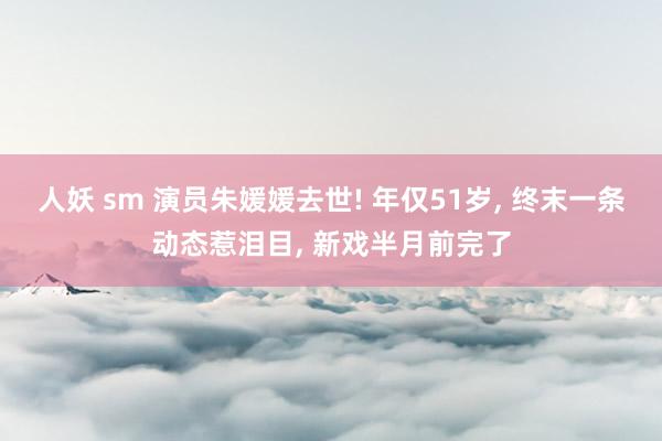 人妖 sm 演员朱媛媛去世! 年仅51岁， 终末一条动态惹泪目， 新戏半月前完了