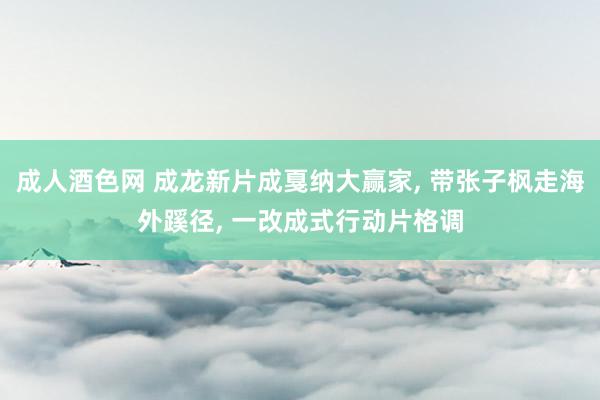 成人酒色网 成龙新片成戛纳大赢家， 带张子枫走海外蹊径， 一改成式行动片格调