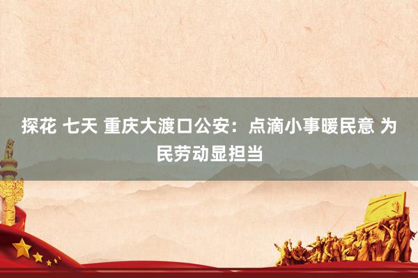 探花 七天 重庆大渡口公安：点滴小事暖民意 为民劳动显担当