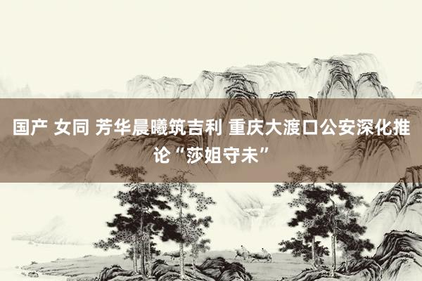 国产 女同 芳华晨曦筑吉利 重庆大渡口公安深化推论“莎姐守未”