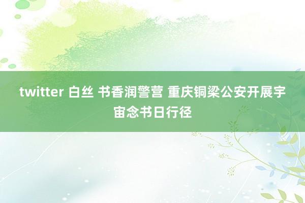 twitter 白丝 书香润警营 重庆铜梁公安开展宇宙念书日行径