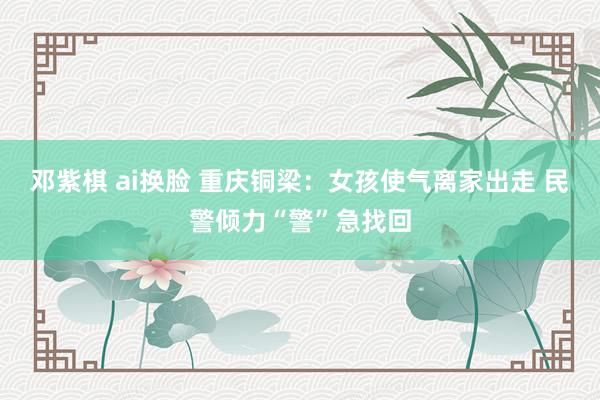 邓紫棋 ai换脸 重庆铜梁：女孩使气离家出走 民警倾力“警”急找回