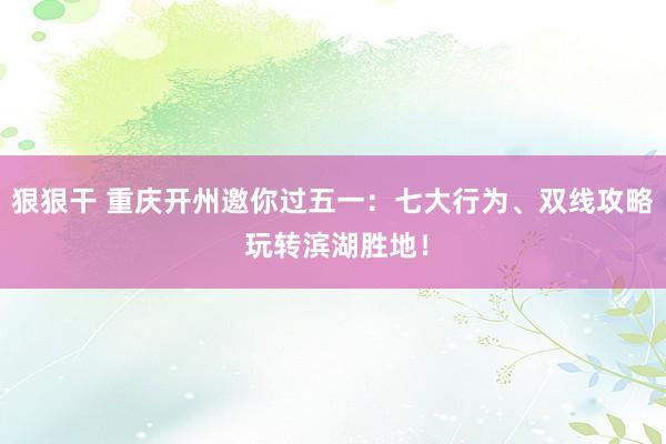 狠狠干 重庆开州邀你过五一：七大行为、双线攻略 玩转滨湖胜地！