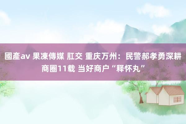 國產av 果凍傳媒 肛交 重庆万州：民警郝孝勇深耕商圈11载 当好商户“释怀丸”