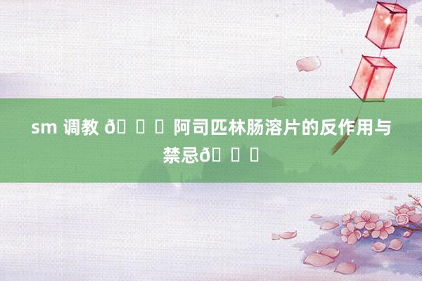 sm 调教 💀阿司匹林肠溶片的反作用与禁忌👈
