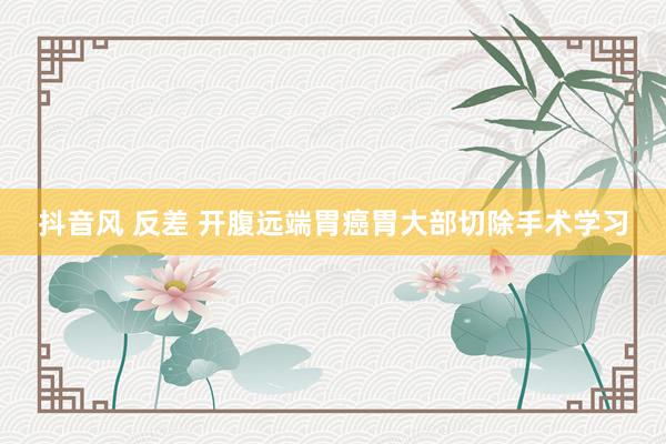 抖音风 反差 开腹远端胃癌胃大部切除手术学习