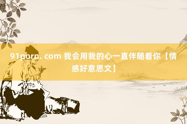 91porn. com 我会用我的心一直伴随着你【情感好意思文】