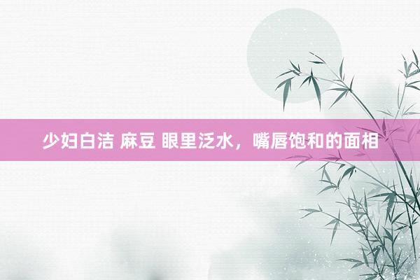 少妇白洁 麻豆 眼里泛水，嘴唇饱和的面相
