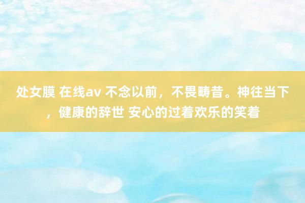 处女膜 在线av 不念以前，不畏畴昔。神往当下，健康的辞世 安心的过着欢乐的笑着