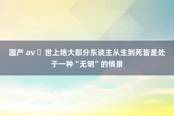 国产 av ​世上绝大部分东谈主从生到死皆是处于一种“无明”的情景