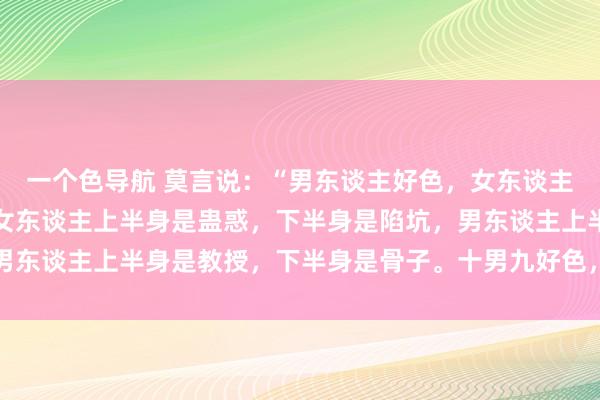 一个色导航 莫言说：“男东谈主好色，女东谈主慕强，东谈主的人道。女东谈主上半身是蛊惑，下半身是陷坑，男东谈主上半身是教授，下半身是骨子。十男九好色，无关东谈主品