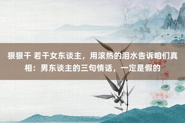 狠狠干 若干女东谈主，用滚热的泪水告诉咱们真相：男东谈主的三句情话，一定是假的