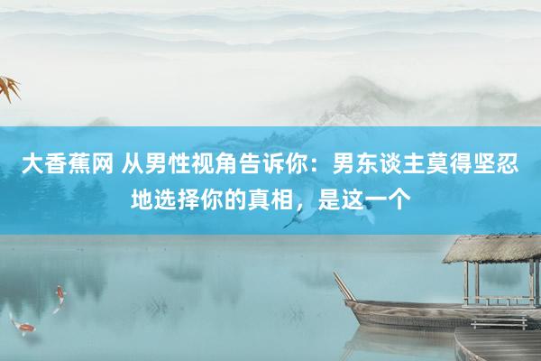 大香蕉网 从男性视角告诉你：男东谈主莫得坚忍地选择你的真相，是这一个
