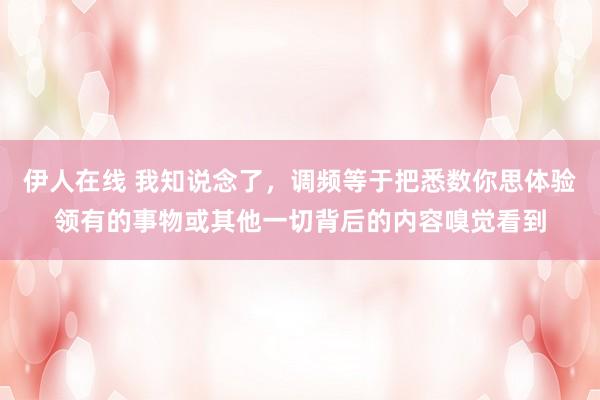 伊人在线 我知说念了，调频等于把悉数你思体验领有的事物或其他一切背后的内容嗅觉看到