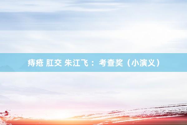 痔疮 肛交 朱江飞 ：考查奖（小演义）